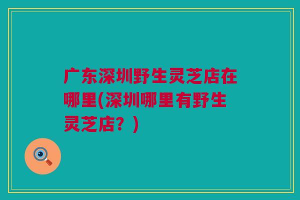 广东深圳野生灵芝店在哪里(深圳哪里有野生灵芝店?) 广东深圳野生灵芝店在哪里(深圳哪里有野生灵芝店?)