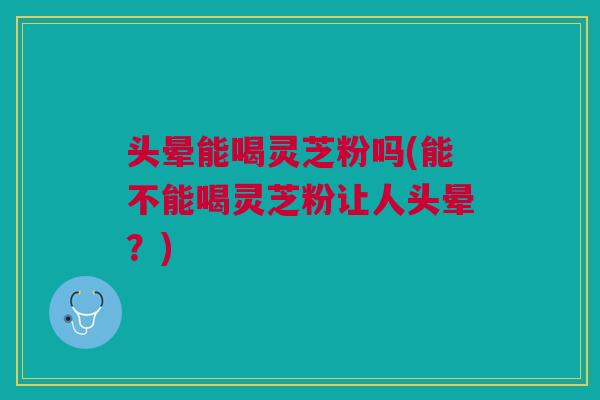 头晕能喝灵芝粉吗(能不能喝灵芝粉让人头晕？)
