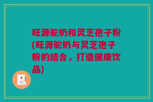 旺源驼奶和灵芝孢子粉(旺源驼奶与灵芝孢子粉的结合，打造健康饮品)