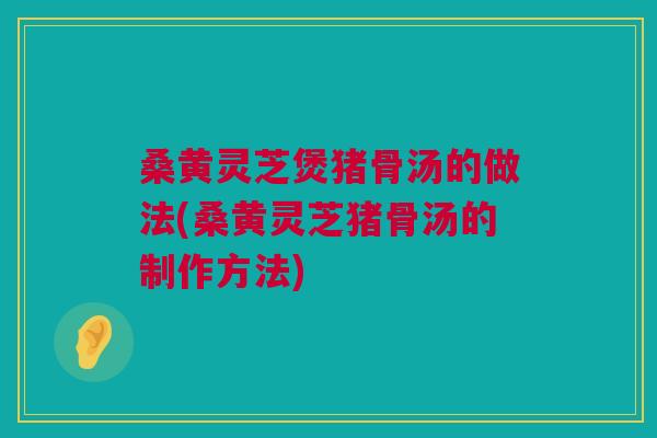 桑黄灵芝煲猪骨汤的做法(桑黄灵芝猪骨汤的制作方法) 桑黄灵芝煲猪骨汤的做法(桑黄灵芝猪骨汤的制作方法)