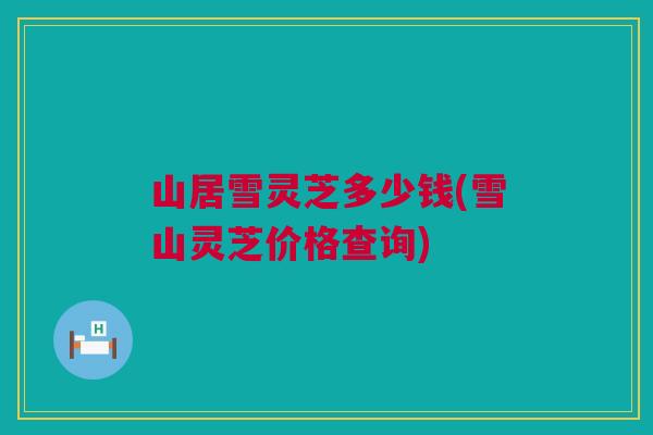 山居雪灵芝多少钱(雪山灵芝价格查询)