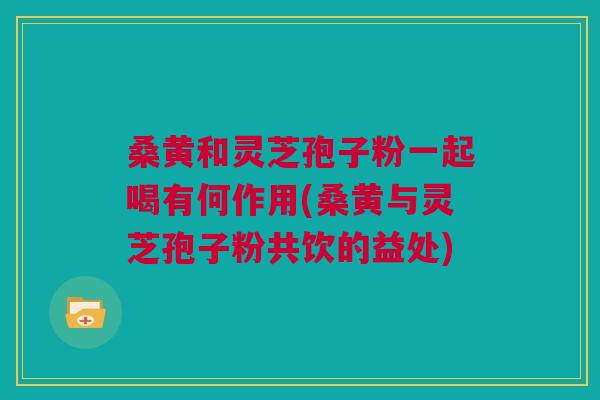 桑黄和灵芝孢子粉一起喝有何作用(桑黄与灵芝孢子粉共饮的益处)
