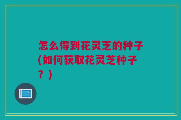 怎么得到花灵芝的种子(如何获取花灵芝种子？)