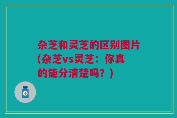 杂芝和灵芝的区别图片(杂芝vs灵芝：你真的能分清楚吗？)