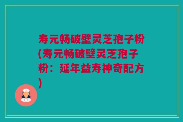 寿元畅破壁灵芝孢子粉(寿元畅破壁灵芝孢子粉：延年益寿神奇配方)