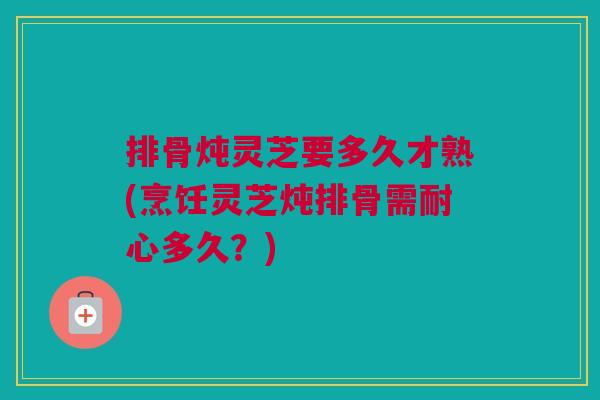 排骨炖灵芝要多久才熟(烹饪灵芝炖排骨需耐心多久？)