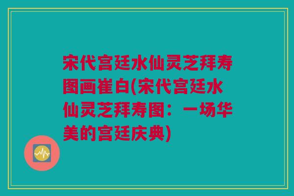 宋代宫廷水仙灵芝拜寿图画崔白(宋代宫廷水仙灵芝拜寿图：一场华美的宫廷庆典)