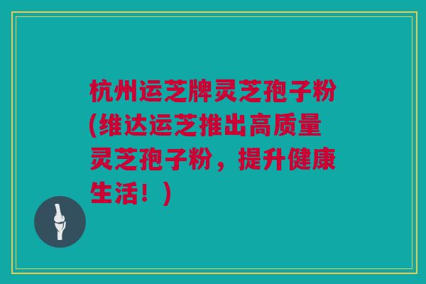 杭州运芝牌灵芝孢子粉(维达运芝推出高质量灵芝孢子粉，提升健康生活！)