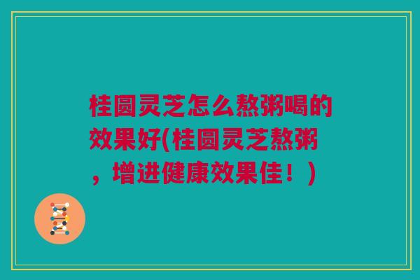 桂圆灵芝怎么熬粥喝的效果好(桂圆灵芝熬粥，增进健康效果佳！)