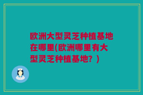 欧洲大型灵芝种植基地在哪里(欧洲哪里有大型灵芝种植基地？)