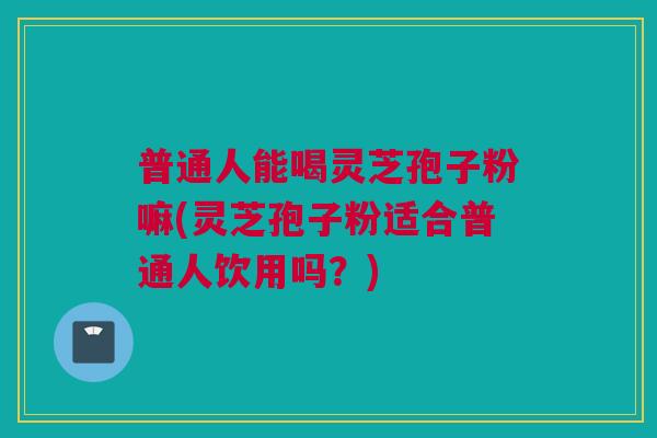 普通人能喝灵芝孢子粉嘛(灵芝孢子粉适合普通人饮用吗？)