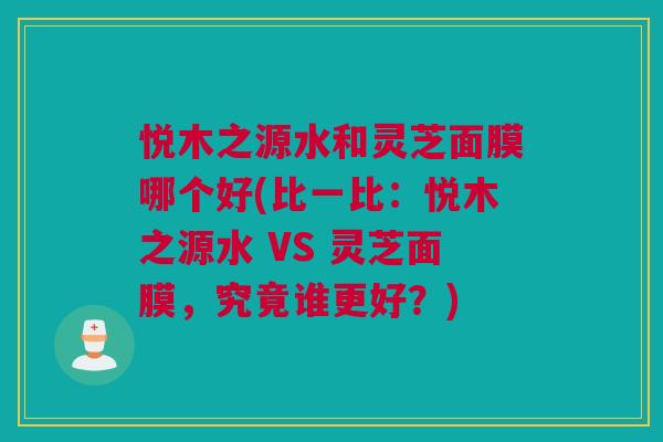 悦木之源水和灵芝面膜哪个好(比一比：悦木之源水 VS 灵芝面膜，究竟谁更好？)
