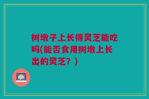 树墩子上长得灵芝能吃吗(能否食用树墩上长出的灵芝？)