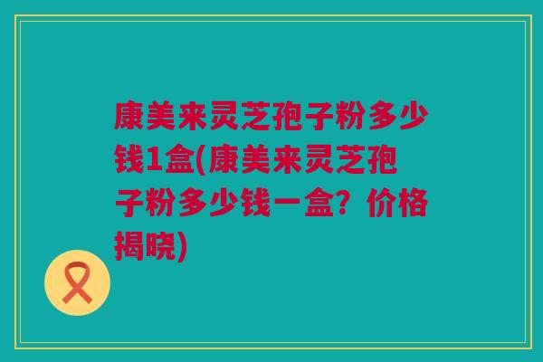 康美来灵芝孢子粉多少钱1盒(康美来灵芝孢子粉多少钱一盒?价格揭晓)