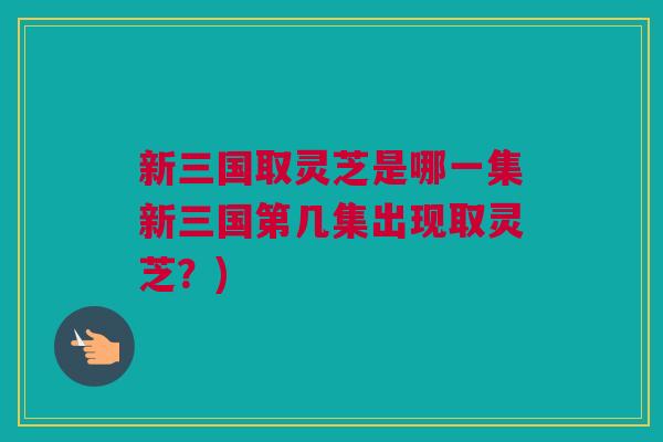新三国取灵芝是哪一集新三国第几集出现取灵芝？)