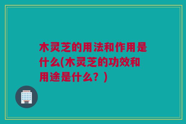 木灵芝的用法和作用是什么(木灵芝的功效和用途是什么？)