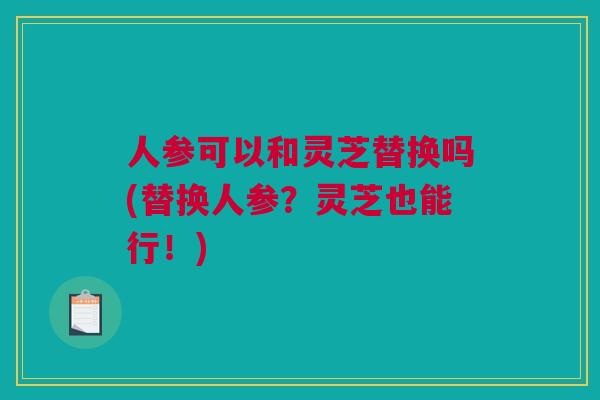人参可以和灵芝替换吗(替换人参？灵芝也能行！)