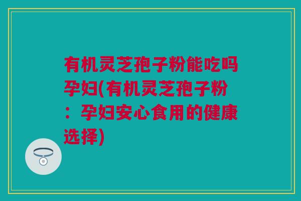 有机灵芝孢子粉能吃吗孕妇(有机灵芝孢子粉：孕妇安心食用的健康选择)