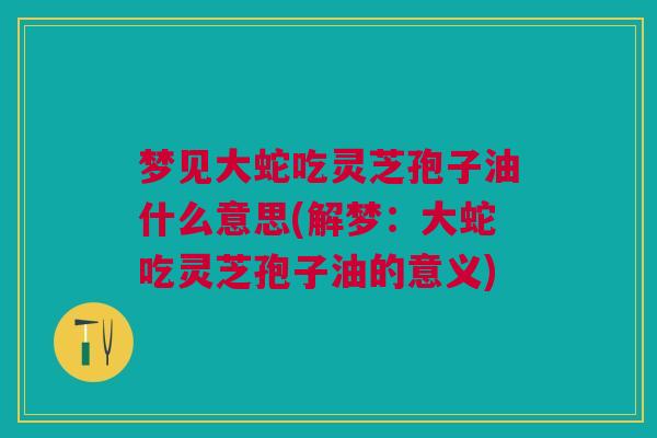 梦见大蛇吃灵芝孢子油什么意思(解梦：大蛇吃灵芝孢子油的意义)