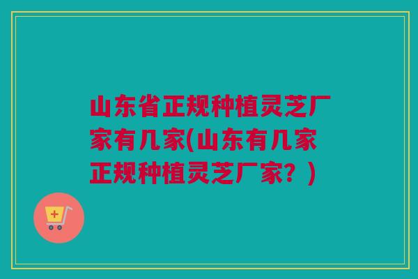 山东省正规种植灵芝厂家有几家(山东有几家正规种植灵芝厂家？)