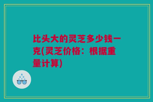 比头大的灵芝多少钱一克(灵芝价格：根据重量计算)