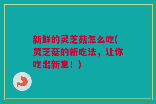 新鲜的灵芝菇怎么吃(灵芝菇的新吃法，让你吃出新意！)