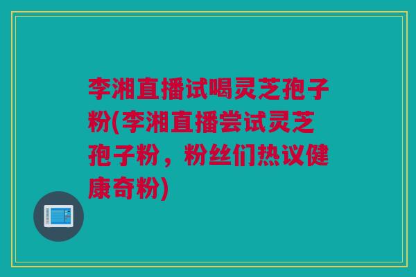 李湘直播试喝灵芝孢子粉(李湘直播尝试灵芝孢子粉，粉丝们热议健康奇粉)