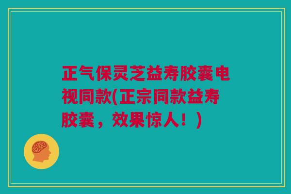 正气保灵芝益寿胶囊电视同款(正宗同款益寿胶囊，效果惊人！)