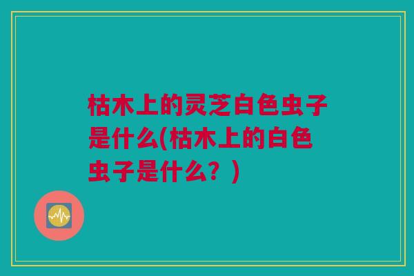 枯木上的灵芝白色虫子是什么(枯木上的白色虫子是什么？)