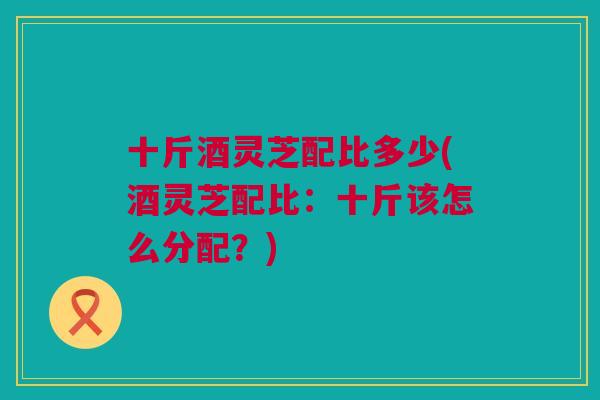 十斤酒灵芝配比多少(酒灵芝配比：十斤该怎么分配？)