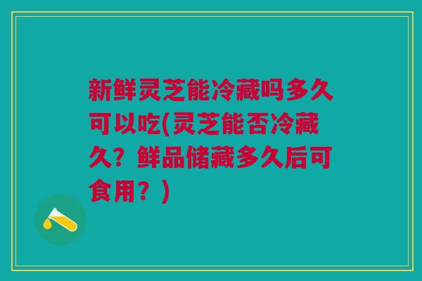 新鲜灵芝能冷藏吗多久可以吃(灵芝能否冷藏久？鲜品储藏多久后可食用？)