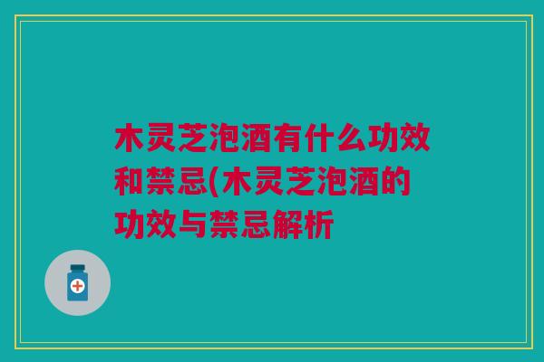 木灵芝泡酒有什么功效和禁忌(木灵芝泡酒的功效与禁忌解析