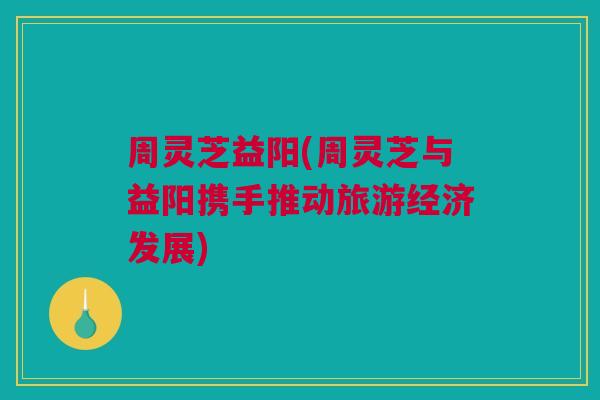 周灵芝益阳(周灵芝与益阳携手推动旅游经济发展)