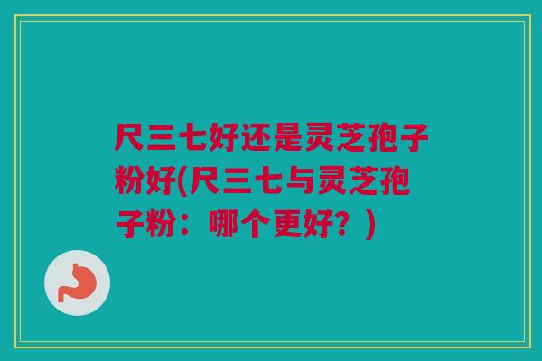 尺三七好还是灵芝孢子粉好(尺三七与灵芝孢子粉：哪个更好？)