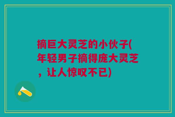 摘巨大灵芝的小伙子(年轻男子摘得庞大灵芝，让人惊叹不已)