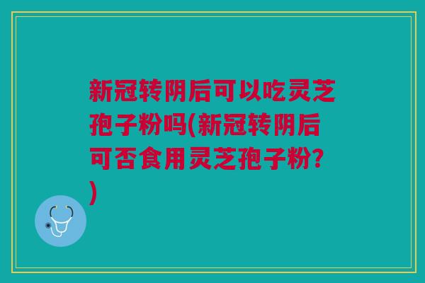 新冠转阴后可以吃灵芝孢子粉吗(新冠转阴后可否食用灵芝孢子粉？)