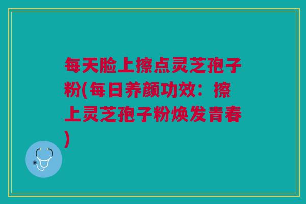 每天脸上擦点灵芝孢子粉(每日养颜功效：擦上灵芝孢子粉焕发青春)