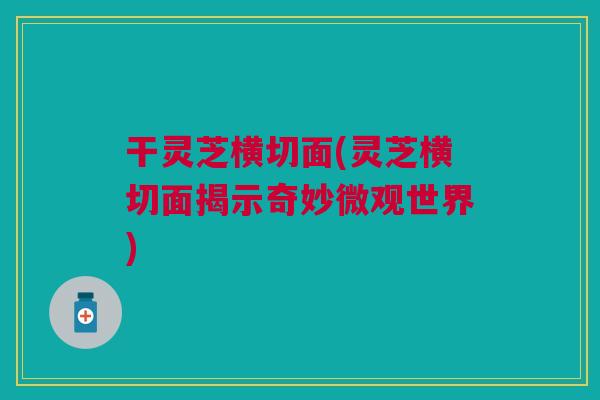 干灵芝横切面(灵芝横切面揭示奇妙微观世界)