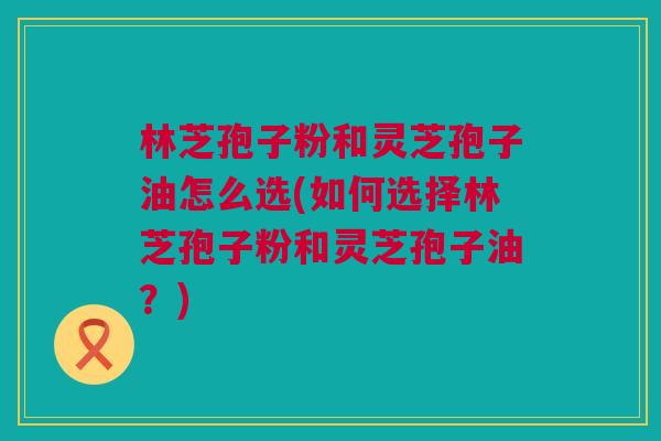 林芝孢子粉和灵芝孢子油怎么选(如何选择林芝孢子粉和灵芝孢子油？)