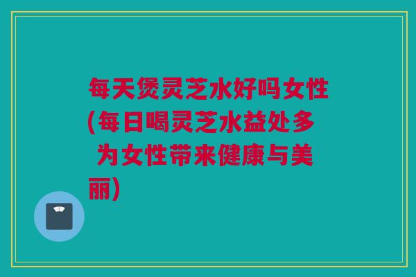 每天煲灵芝水好吗女性(每日喝灵芝水益处多 为女性带来健康与美丽)
