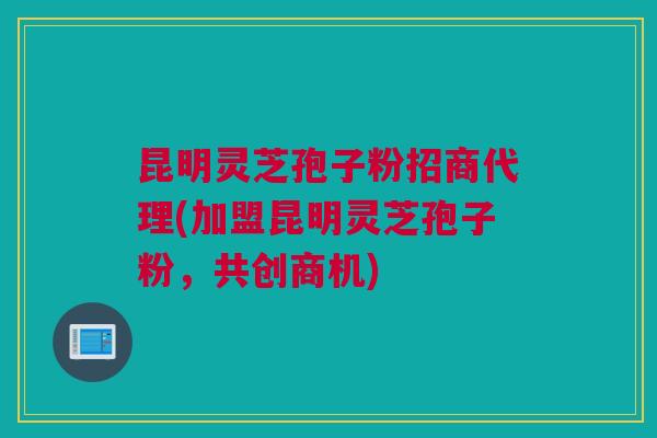 昆明灵芝孢子粉招商代理(加盟昆明灵芝孢子粉，共创商机)