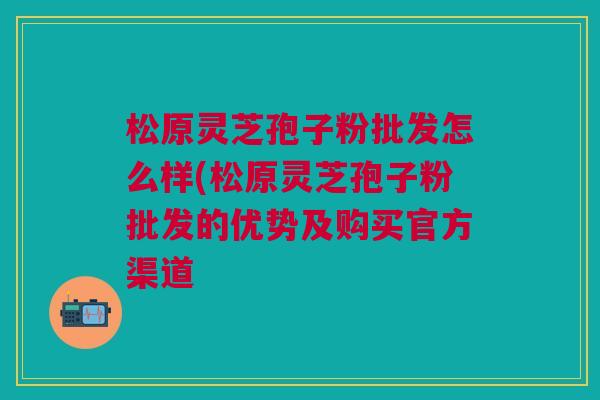 松原灵芝孢子粉批发怎么样(松原灵芝孢子粉批发的优势及购买官方渠道 松原灵芝孢子粉批发怎么样(松原灵芝孢子粉批发的优势及购买官方渠道