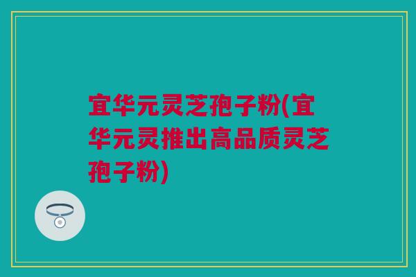 宜华元灵芝孢子粉(宜华元灵推出高品质灵芝孢子粉)