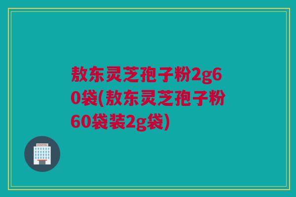 敖东灵芝孢子粉2g60袋(敖东灵芝孢子粉60袋装2g袋)