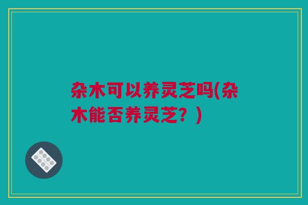 杂木可以养灵芝吗(杂木能否养灵芝？)