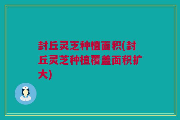 封丘灵芝种植面积(封丘灵芝种植覆盖面积扩大)