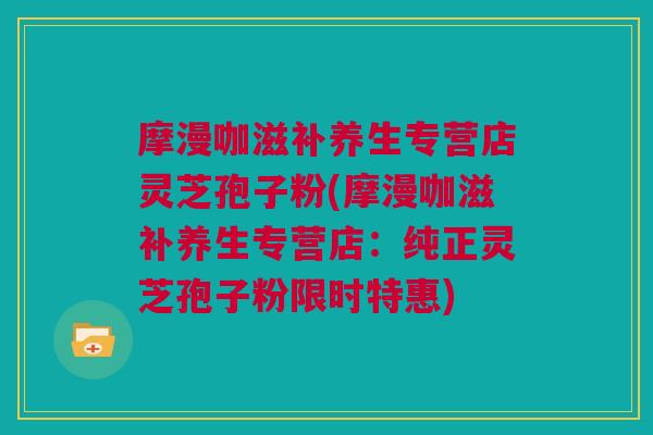 摩漫咖滋补养生专营店灵芝孢子粉(摩漫咖滋补养生专营店：纯正灵芝孢子粉限时特惠)