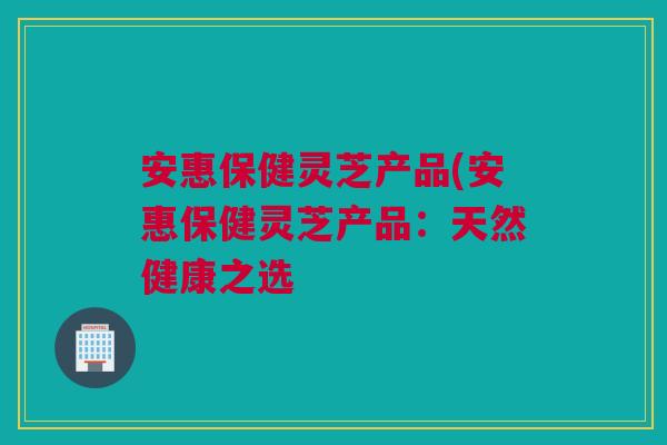 安惠保健灵芝产品(安惠保健灵芝产品：天然健康之选