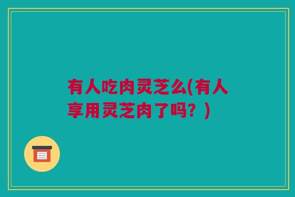 有人吃肉灵芝么(有人享用灵芝肉了吗？)