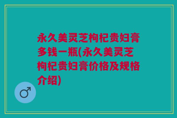 永久美灵芝枸杞贵妇膏多钱一瓶(永久美灵芝枸杞贵妇膏价格及规格介绍) 永久美灵芝枸杞贵妇膏多钱一瓶(永久美灵芝枸杞贵妇膏价格及规格介绍)